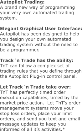 Autopilot Trading: A brand new way of programming your very own automated trading system.  Elegant Graphical User Interface: Autopilot has been designed to help you design your own automated trading system without the need to be a programmer.  Track ‘n Trade has the ability: TnT can follow a complex set of trading rules that you define through the Autopilot Plug-in control panel.  Let Track ‘n Trade take over: TnT has perfectly timed order execution capabilities, timed by the market price action.  Let TnT’s order management systems move your stop loss orders, place your limit orders, and send you text and email message updates to keep you informed of all it’s activities.*