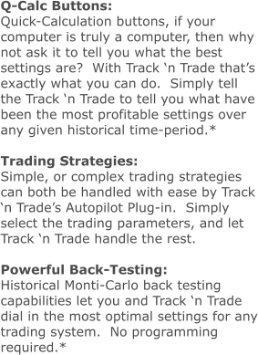 Q-Calc Buttons: Quick-Calculation buttons, if your computer is truly a computer, then why not ask it to tell you what the best settings are?  With Track ‘n Trade that’s exactly what you can do.  Simply tell the Track ‘n Trade to tell you what have been the most profitable settings over any given historical time-period.*  Trading Strategies: Simple, or complex trading strategies can both be handled with ease by Track ‘n Trade’s Autopilot Plug-in.  Simply select the trading parameters, and let Track ‘n Trade handle the rest.  Powerful Back-Testing: Historical Monti-Carlo back testing capabilities let you and Track ‘n Trade dial in the most optimal settings for any trading system.  No programming required.*
